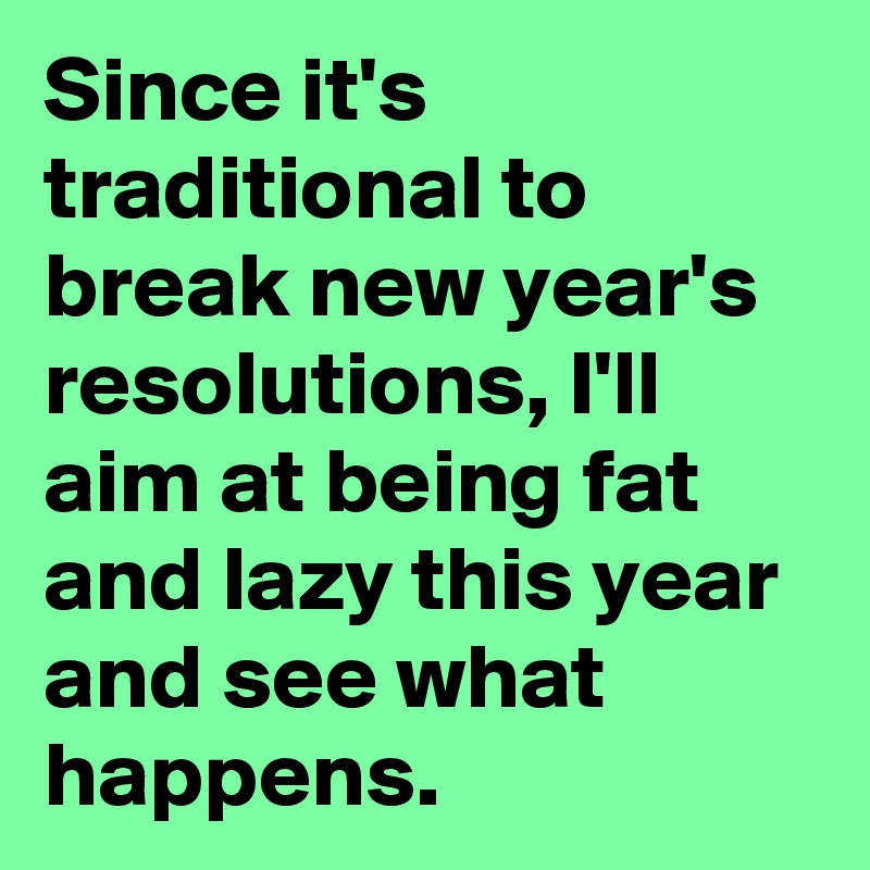 Since it's traditional to break new year's resolutions, I'll aim at being fat and lazy this year and see what happens.