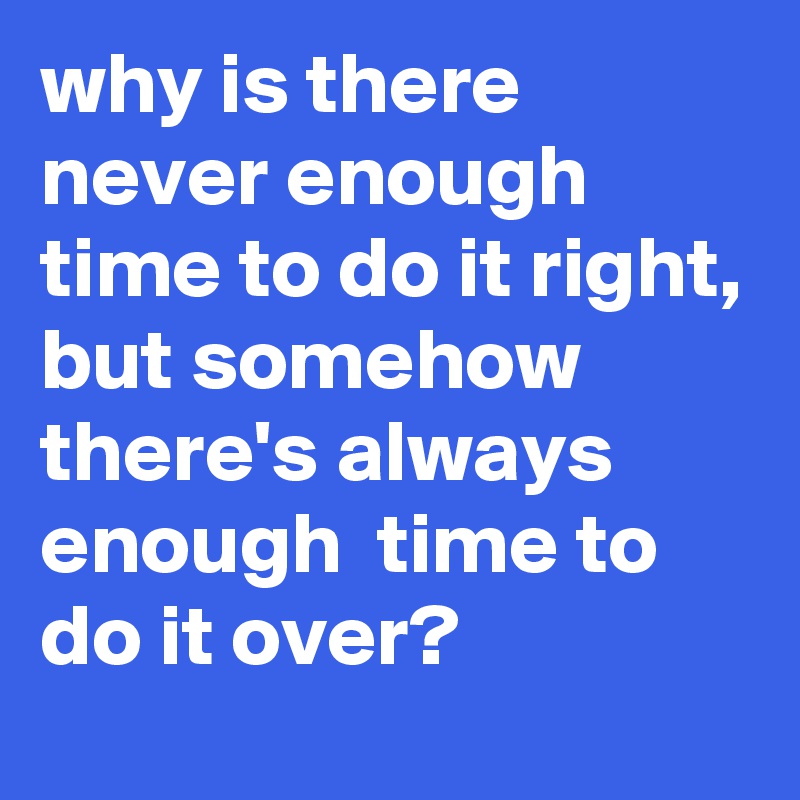 why is there never enough time to do it right, but somehow there's always enough  time to do it over?