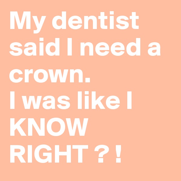 My dentist said I need a crown.
I was like I KNOW RIGHT ? !  