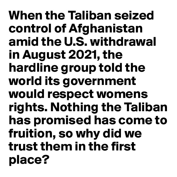 When the Taliban seized control of Afghanistan amid the U.S. withdrawal in August 2021, the hardline group told the world its government would respect womens rights. Nothing the Taliban has promised has come to fruition, so why did we trust them in the first place?