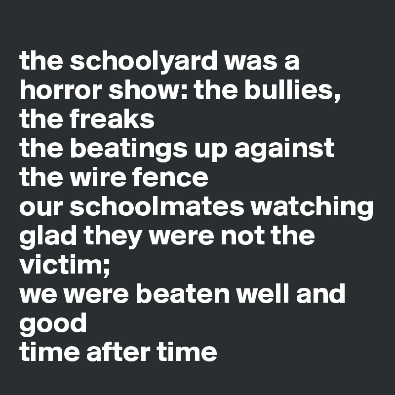 
the schoolyard was a horror show: the bullies, the freaks
the beatings up against the wire fence
our schoolmates watching
glad they were not the victim;
we were beaten well and good 
time after time