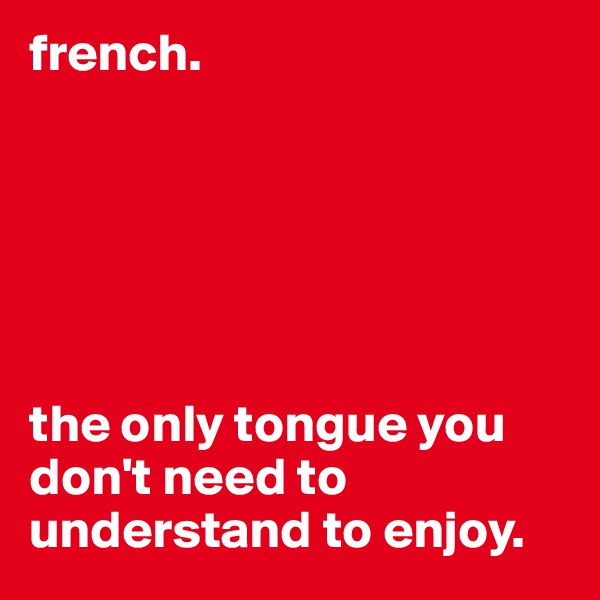 french.






the only tongue you don't need to understand to enjoy.
