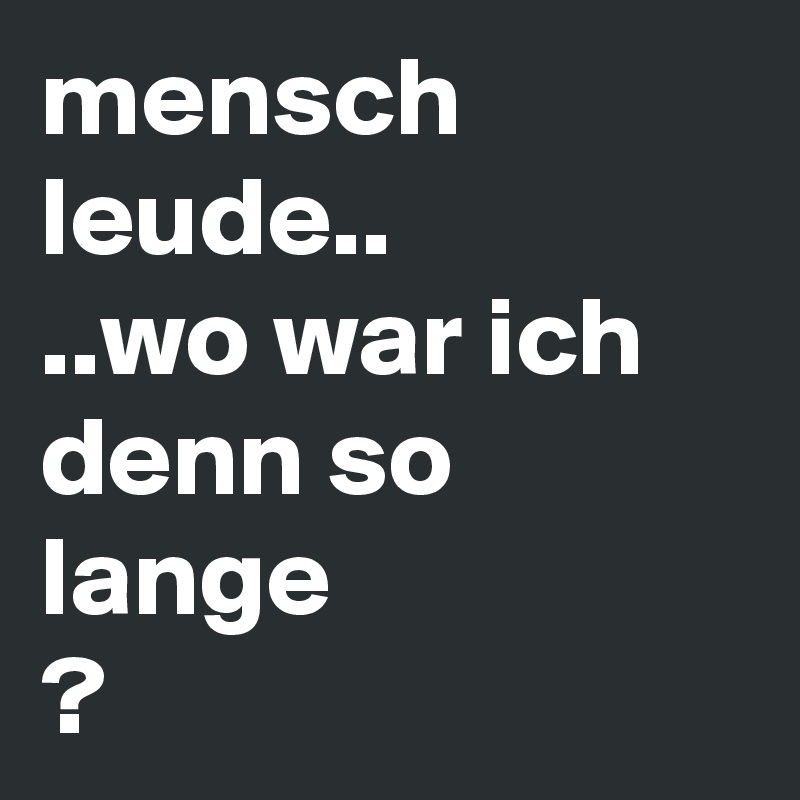 mensch leude..
..wo war ich denn so lange
? 