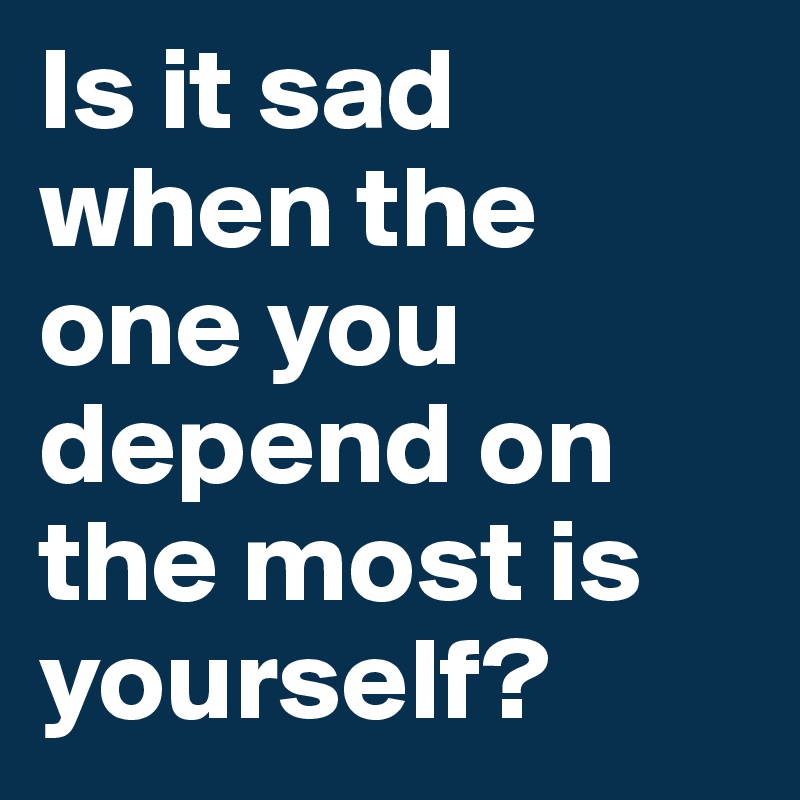 Is it sad when the one you depend on the most is yourself?