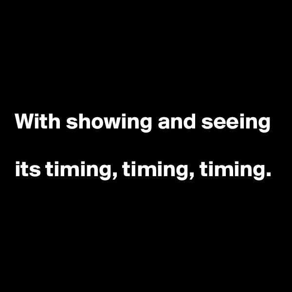 



With showing and seeing

its timing, timing, timing.



