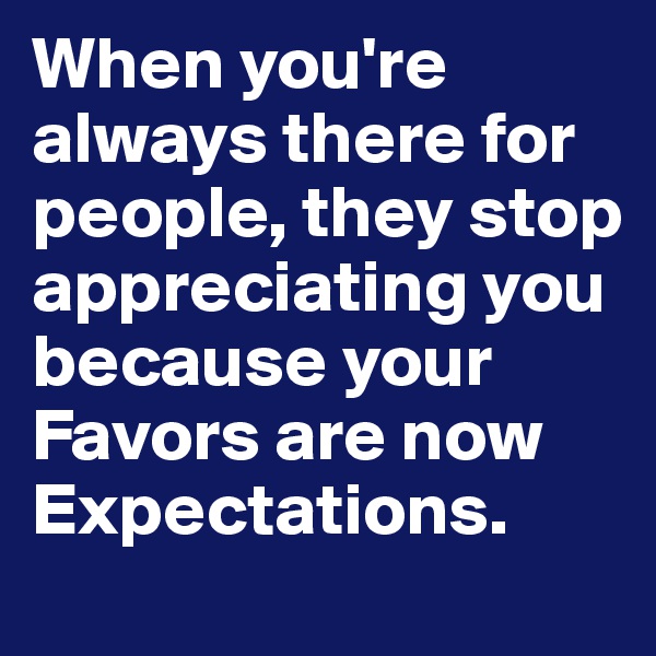 When you're always there for people, they stop appreciating you because your Favors are now Expectations.