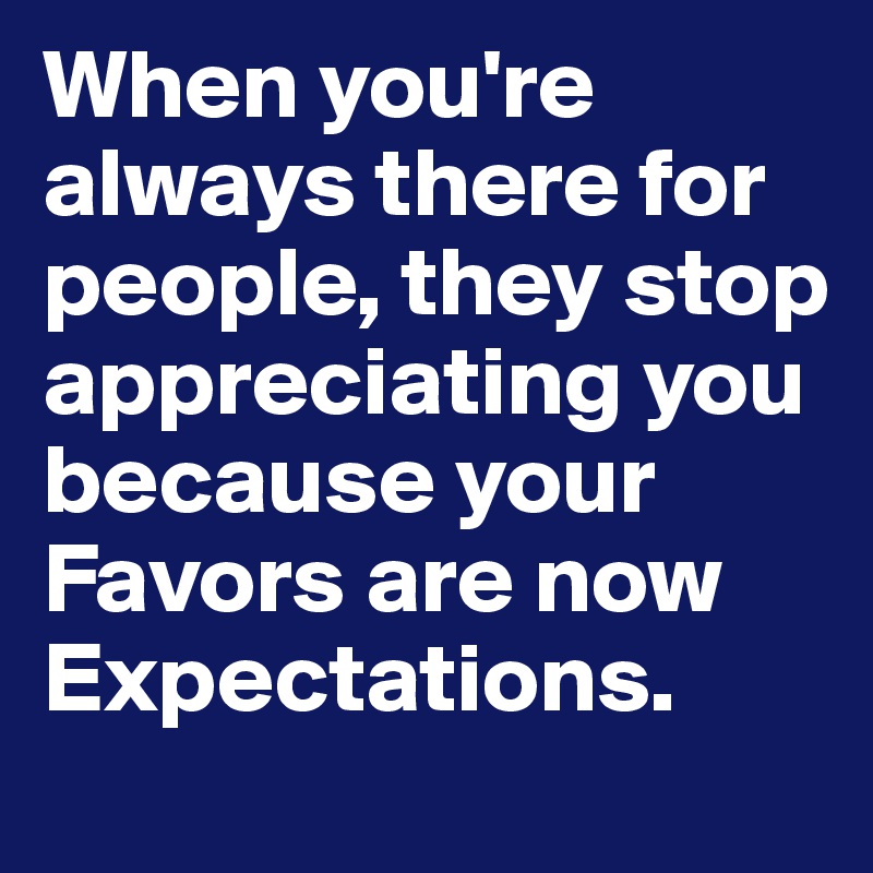 When you're always there for people, they stop appreciating you because your Favors are now Expectations.