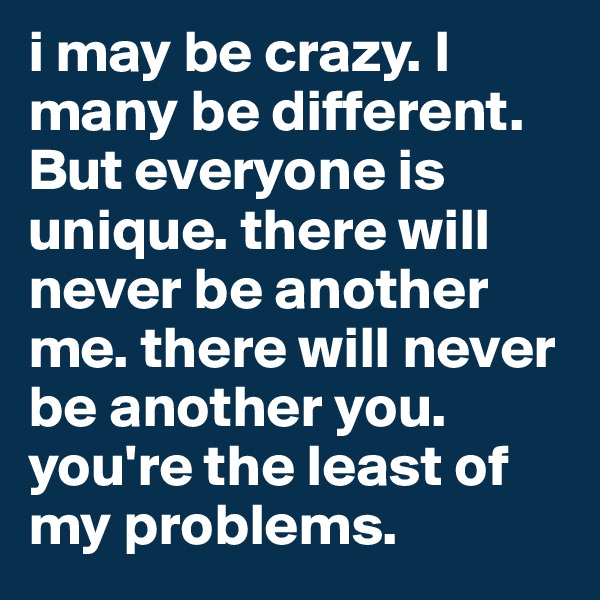 i may be crazy. I many be different. But everyone is unique. there will never be another me. there will never be another you. you're the least of my problems.