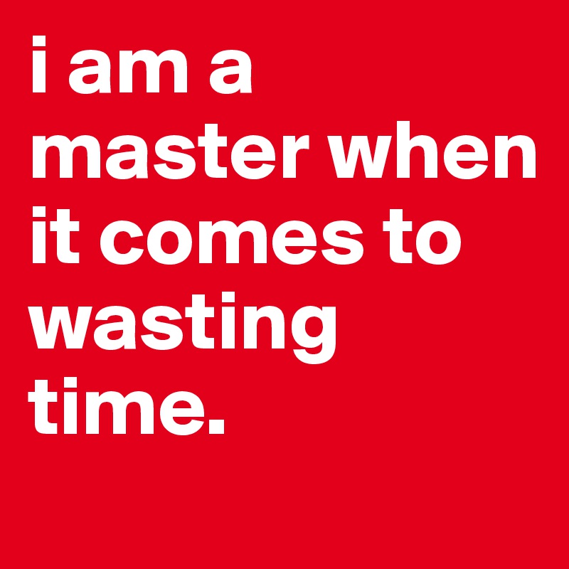 i am a master when it comes to wasting time.