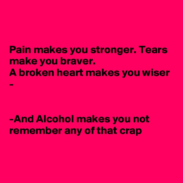 


Pain makes you stronger. Tears make you braver.
A broken heart makes you wiser -


-And Alcohol makes you not  remember any of that crap



