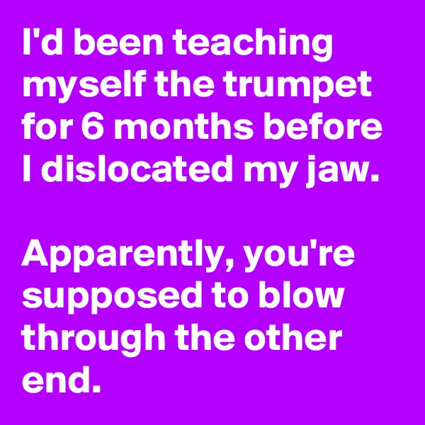 I'd been teaching myself the trumpet for 6 months before I dislocated my jaw. 

Apparently, you're supposed to blow through the other end.