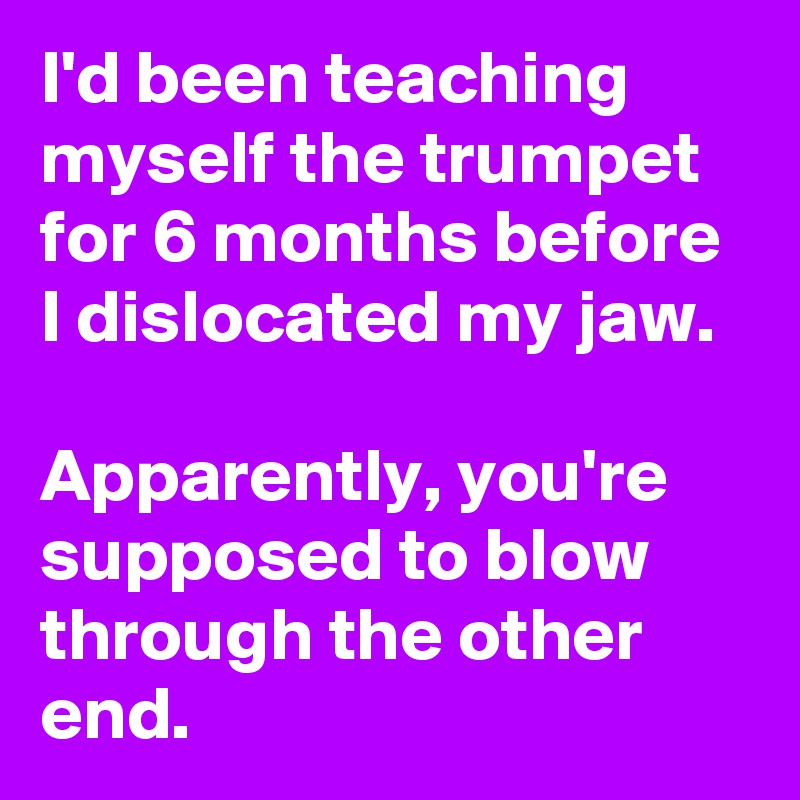I'd been teaching myself the trumpet for 6 months before I dislocated my jaw. 

Apparently, you're supposed to blow through the other end.