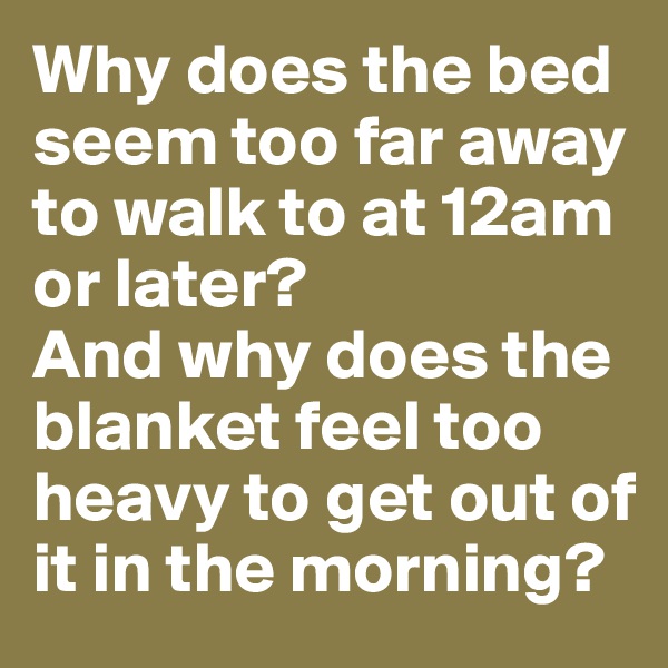 Why does the bed seem too far away to walk to at 12am or later?
And why does the blanket feel too heavy to get out of it in the morning?