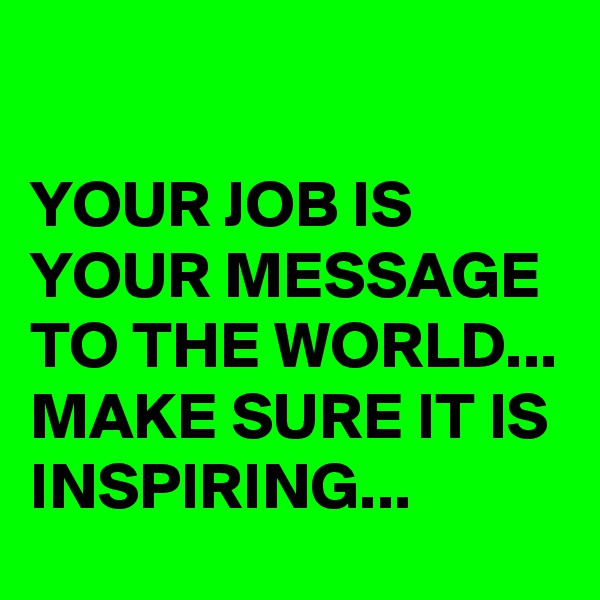 

YOUR JOB IS YOUR MESSAGE TO THE WORLD... MAKE SURE IT IS INSPIRING... 
