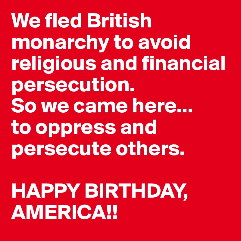 We fled British monarchy to avoid religious and financial persecution. 
So we came here...
to oppress and persecute others.

HAPPY BIRTHDAY, AMERICA!!