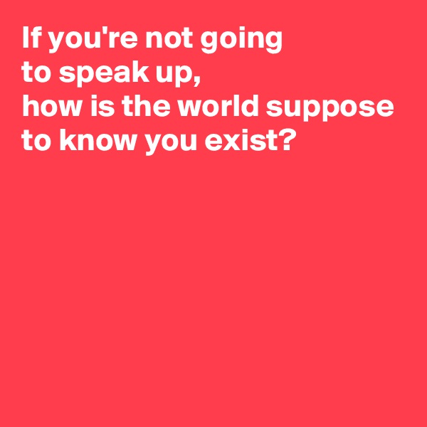 If you're not going 
to speak up, 
how is the world suppose to know you exist?





