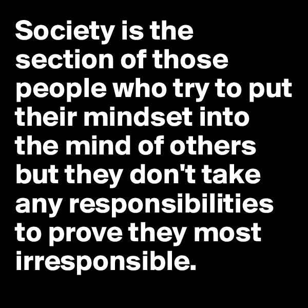Society is the section of those people who try to put their mindset into the mind of others but they don't take any responsibilities to prove they most irresponsible.