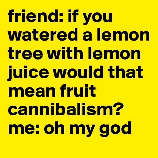 friend: if you watered a lemon tree with lemon juice would that mean fruit cannibalism?
me: oh my god