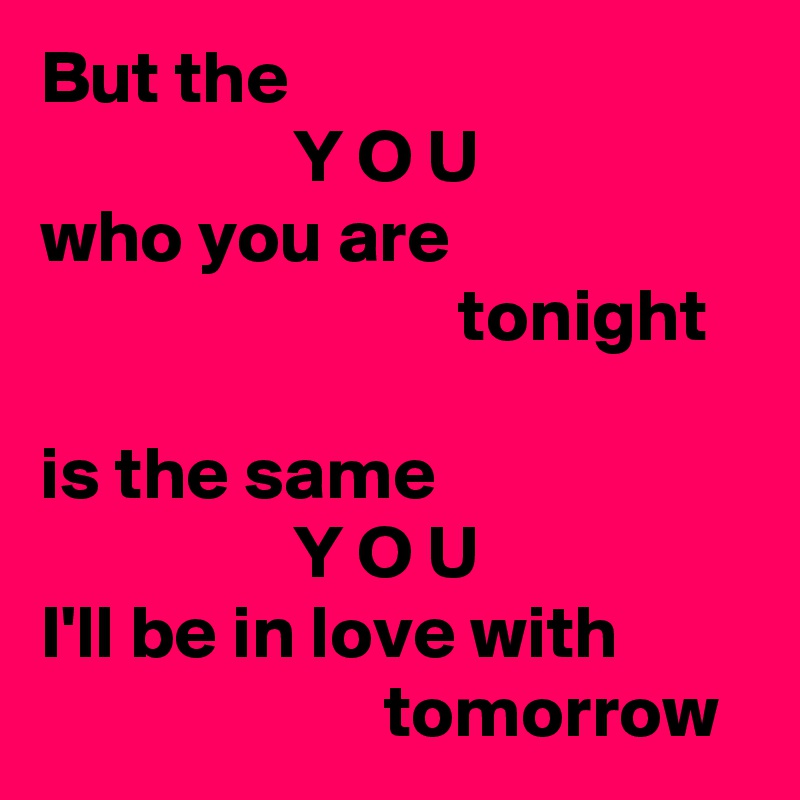 But the
                 Y O U
who you are
                            tonight

is the same
                 Y O U
I'll be in love with
                       tomorrow