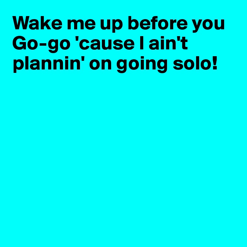 Wake me up before you Go-go 'cause I ain't plannin' on going solo!







