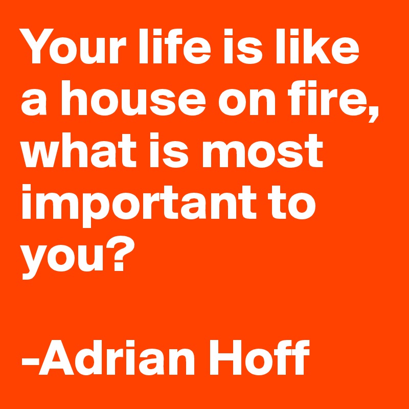Your life is like a house on fire, what is most important to you? 

-Adrian Hoff 