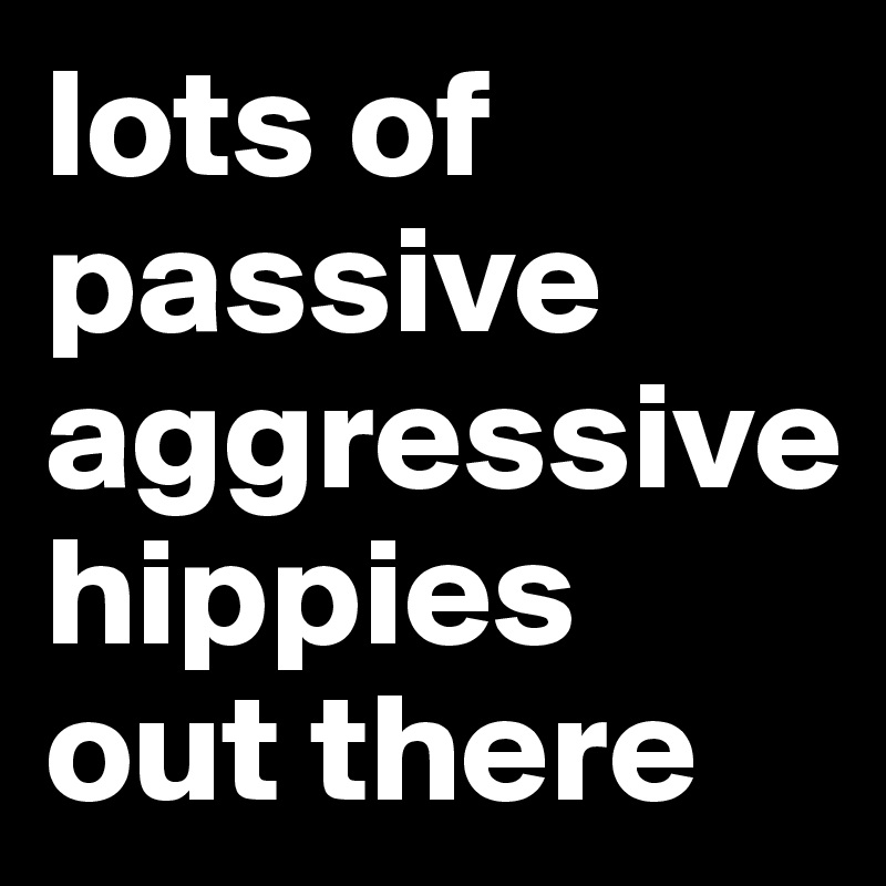 lots of passive aggressive 
hippies out there