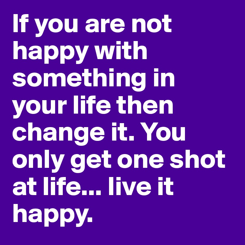If you are not happy with something in your life then change it. You only get one shot at life... live it happy.
