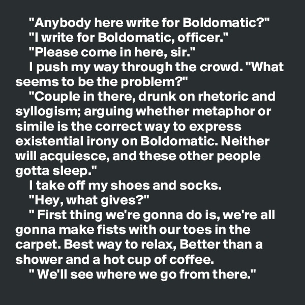     "Anybody here write for Boldomatic?"
     "I write for Boldomatic, officer."
     "Please come in here, sir."
     I push my way through the crowd. "What seems to be the problem?"
     "Couple in there, drunk on rhetoric and syllogism; arguing whether metaphor or simile is the correct way to express existential irony on Boldomatic. Neither will acquiesce, and these other people gotta sleep."
     I take off my shoes and socks.
     "Hey, what gives?"
     " First thing we're gonna do is, we're all gonna make fists with our toes in the carpet. Best way to relax, Better than a shower and a hot cup of coffee.
     " We'll see where we go from there."