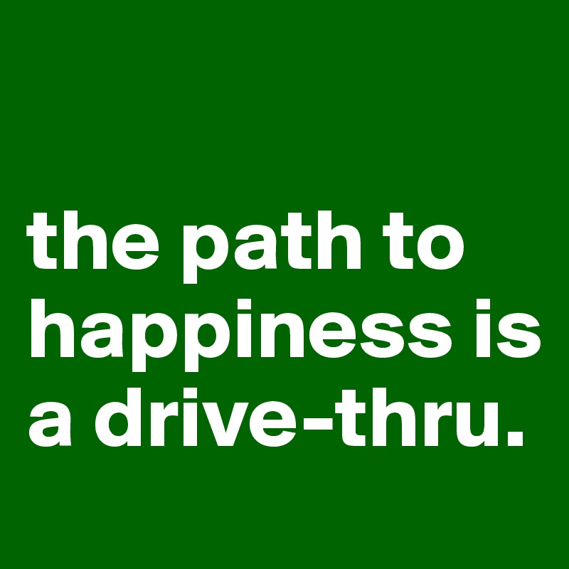 

the path to happiness is a drive-thru.