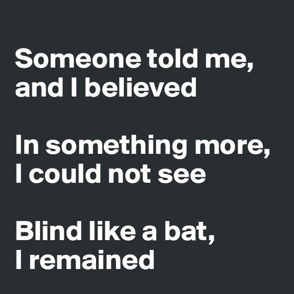 
Someone told me,
and I believed

In something more,
I could not see

Blind like a bat,
I remained