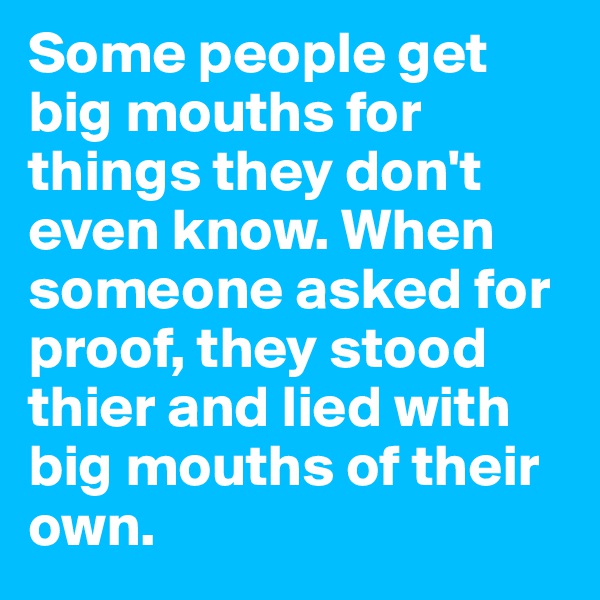 Some people get big mouths for things they don't even know. When someone asked for proof, they stood thier and lied with big mouths of their own.