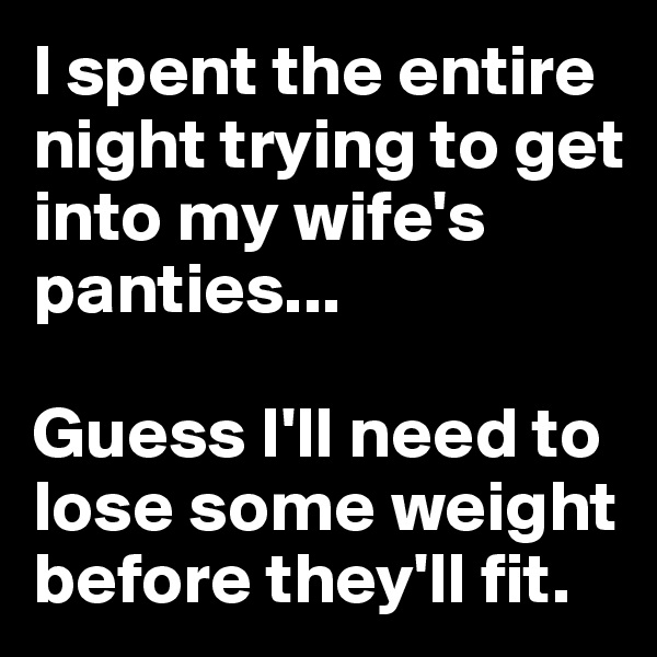 I spent the entire night trying to get into my wife's panties...  

Guess I'll need to lose some weight before they'll fit.