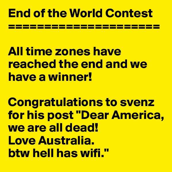 End of the World Contest
=====================

All time zones have reached the end and we have a winner!

Congratulations to svenz  for his post "Dear America, we are all dead! 
Love Australia. 
btw hell has wifi."