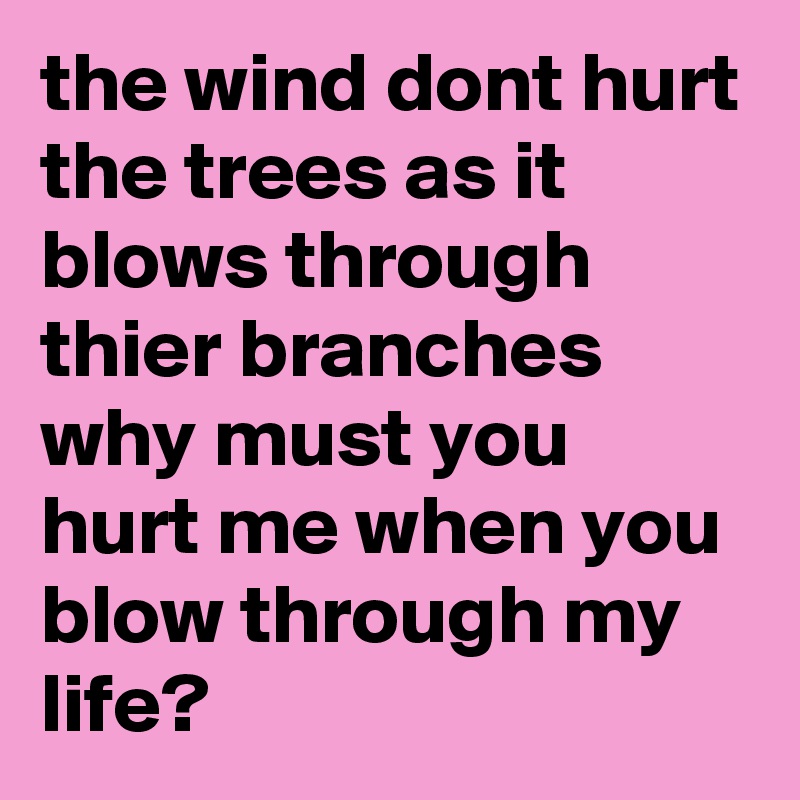 the wind dont hurt the trees as it blows through thier branches  why must you hurt me when you blow through my  life?
