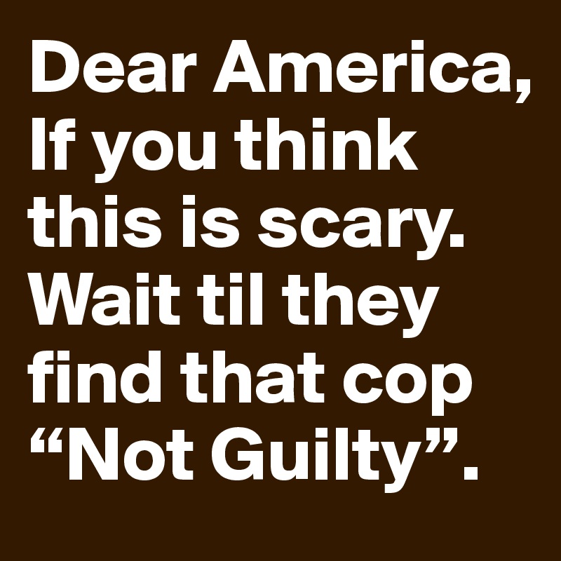 Dear America,
If you think this is scary. Wait til they find that cop “Not Guilty”.