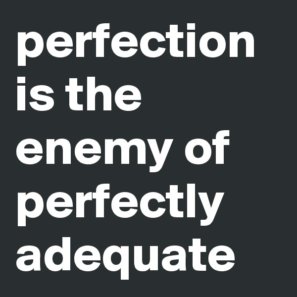 perfection is the enemy of perfectly adequate