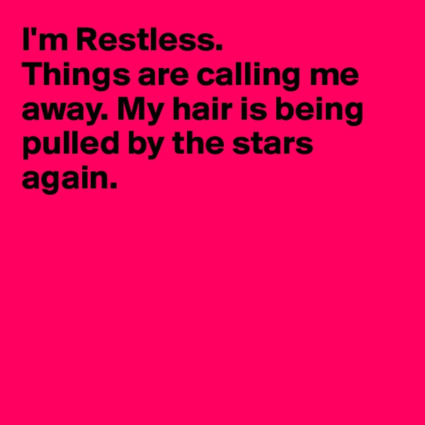 I'm Restless.
Things are calling me away. My hair is being pulled by the stars again.





