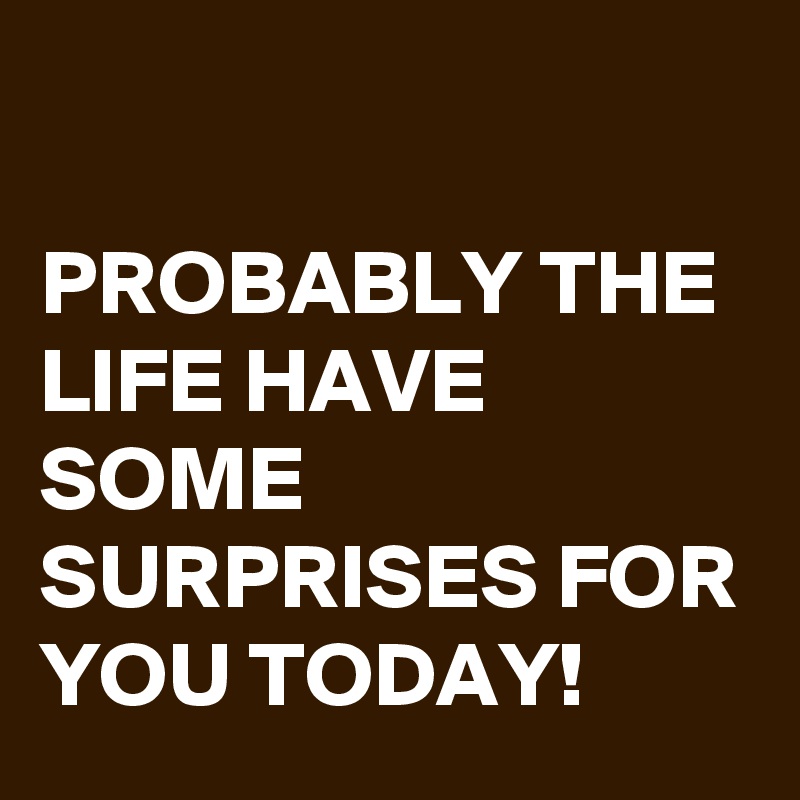 

PROBABLY THE LIFE HAVE SOME SURPRISES FOR YOU TODAY!