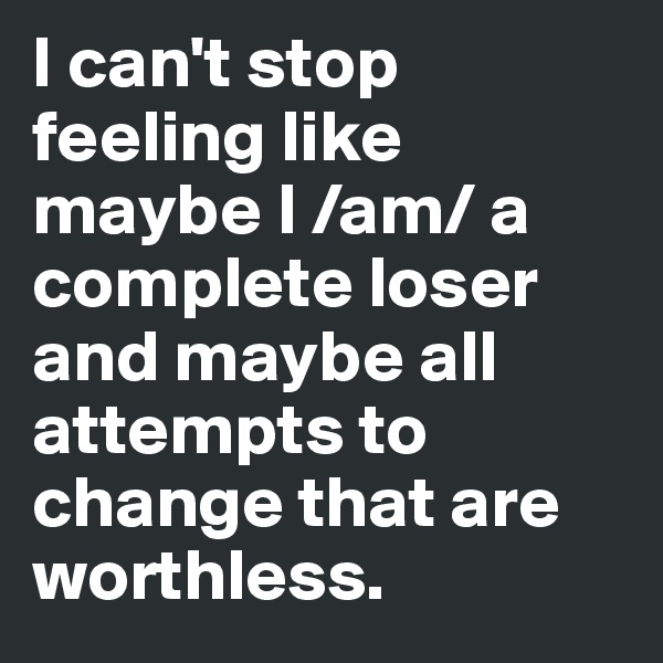 I can't stop feeling like maybe I /am/ a complete loser and maybe all attempts to change that are worthless.