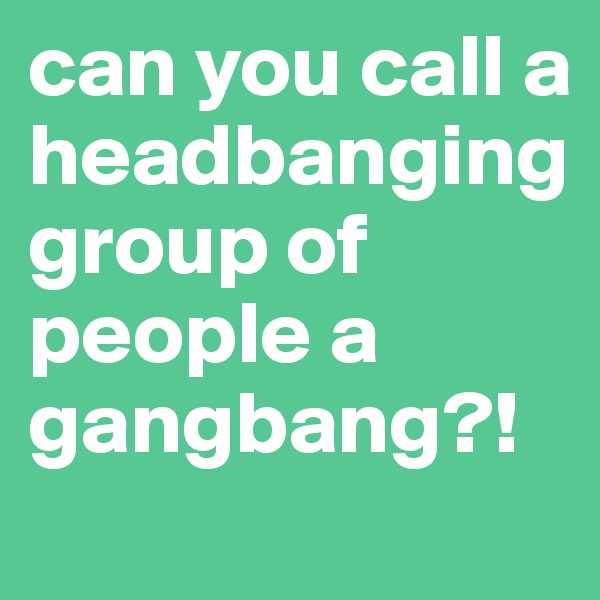 can you call a headbanging group of people a gangbang?! 