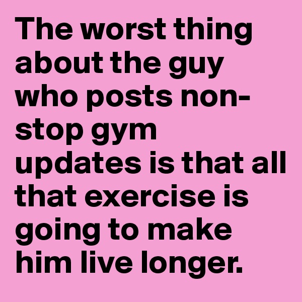 The worst thing about the guy who posts non-stop gym updates is that all that exercise is going to make him live longer.