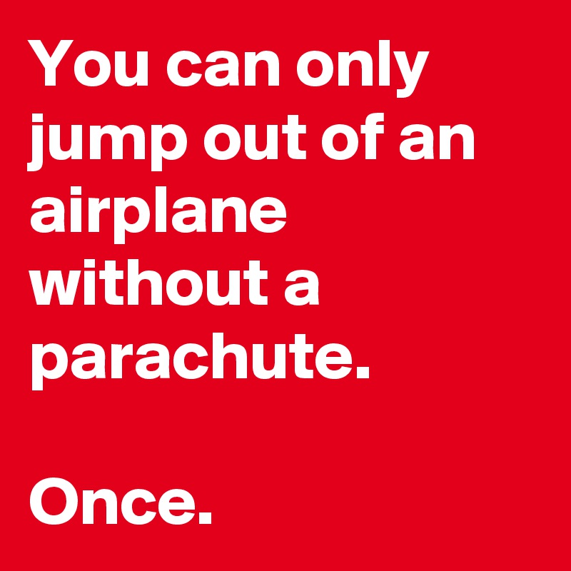 You can only jump out of an airplane without a parachute. 

Once. 
