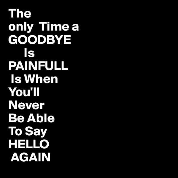 The 
only  Time a
GOODBYE
      Is
PAINFULL
 Is When
You'll
Never
Be Able
To Say
HELLO 
 AGAIN