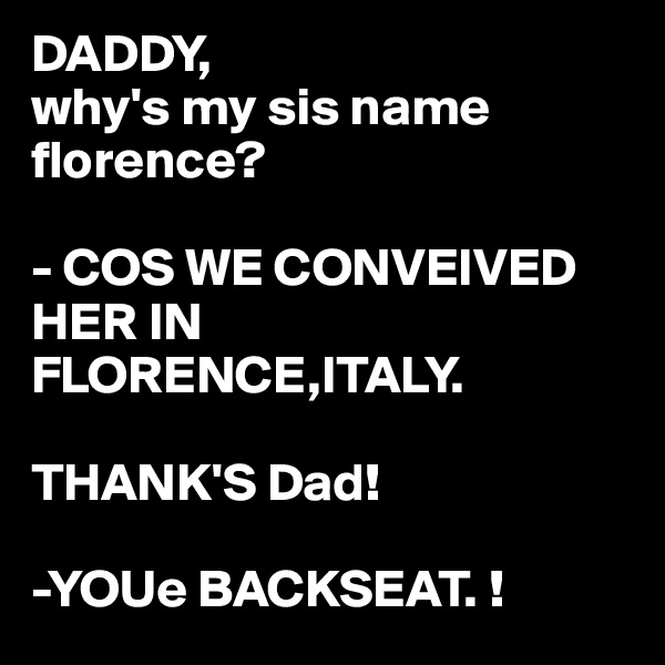 DADDY,
why's my sis name florence?

- COS WE CONVEIVED HER IN FLORENCE,ITALY.

THANK'S Dad!

-YOUe BACKSEAT. !