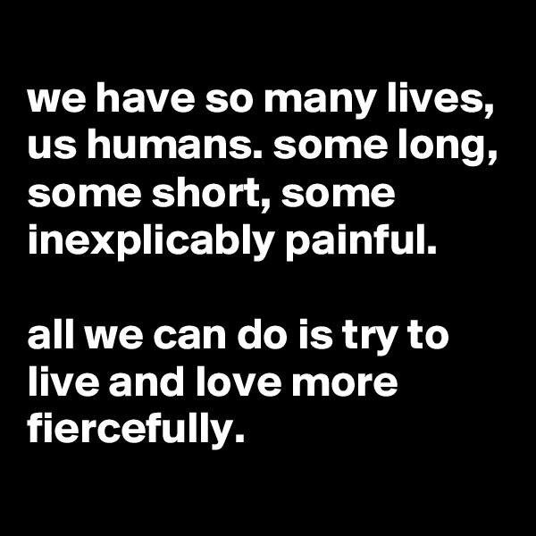 
we have so many lives, us humans. some long, some short, some inexplicably painful. 

all we can do is try to live and love more fiercefully.
