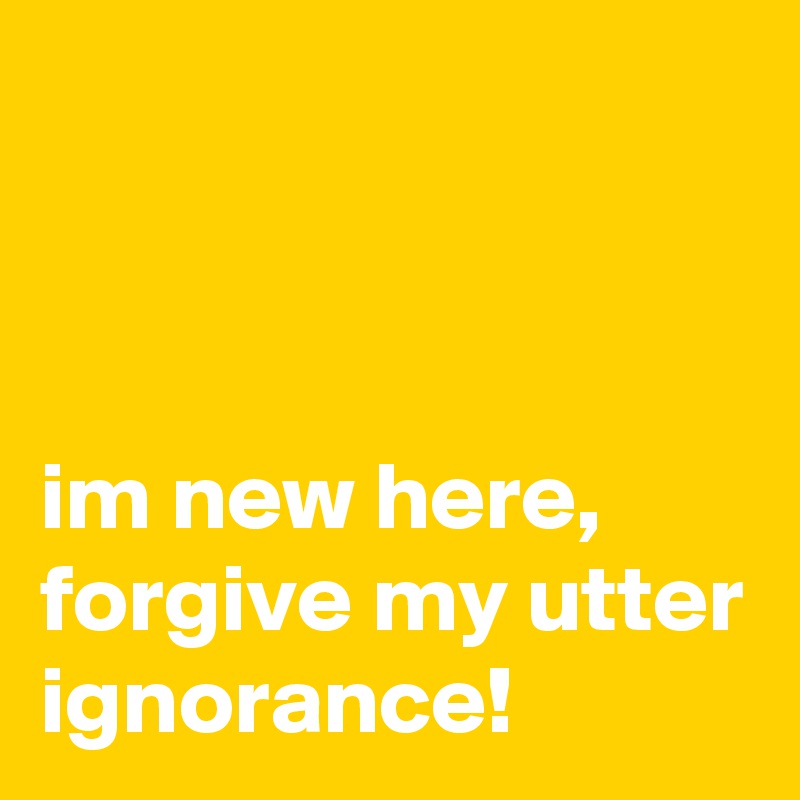 



im new here, forgive my utter ignorance!