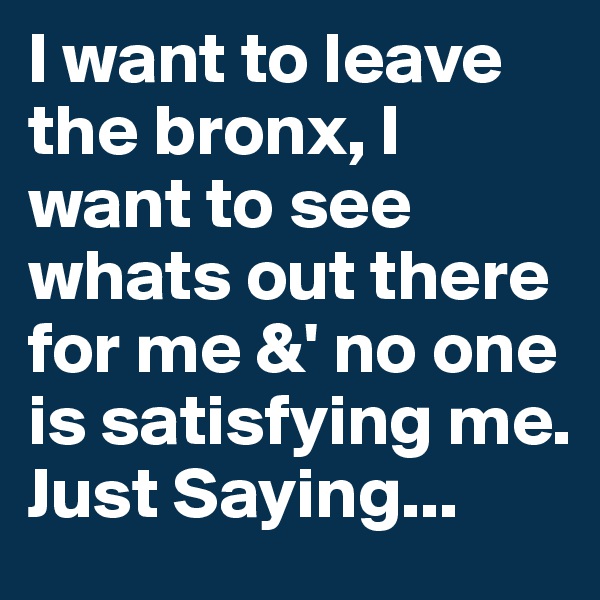 I want to leave the bronx, I want to see whats out there for me &' no one is satisfying me. Just Saying...