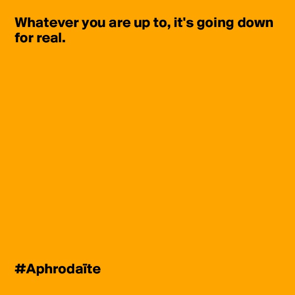 Whatever you are up to, it's going down for real. 














#Aphrodaïte