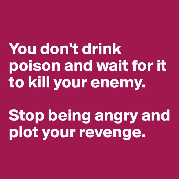 

You don't drink poison and wait for it to kill your enemy.

Stop being angry and plot your revenge.
