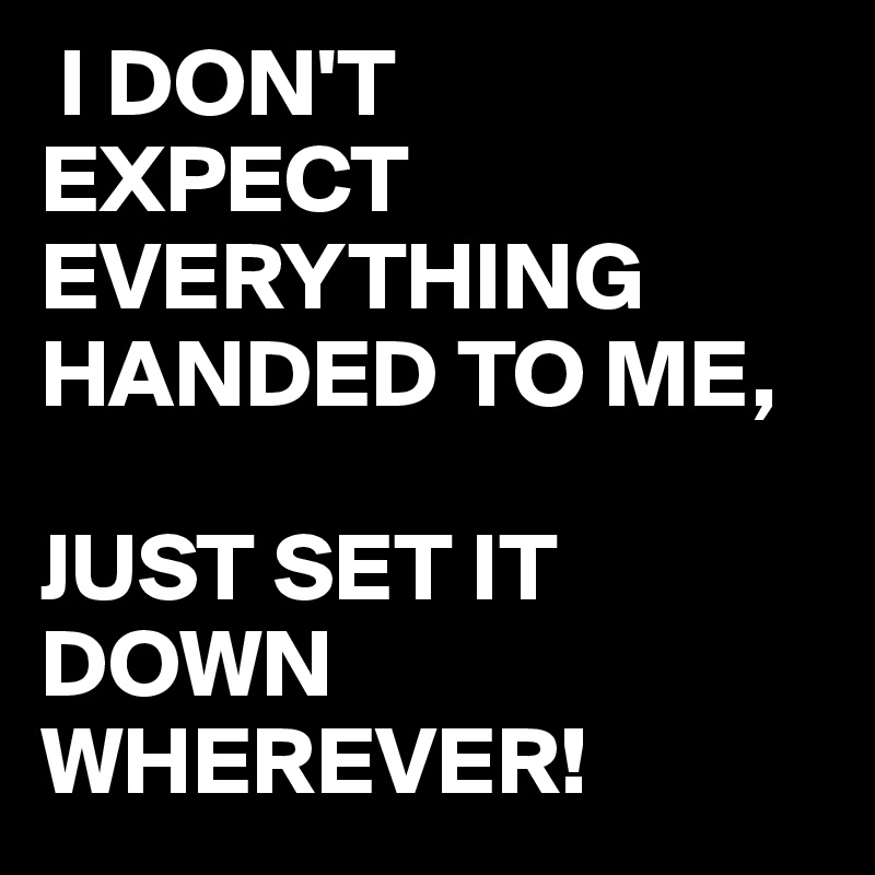  I DON'T
EXPECT EVERYTHING HANDED TO ME,

JUST SET IT DOWN WHEREVER!